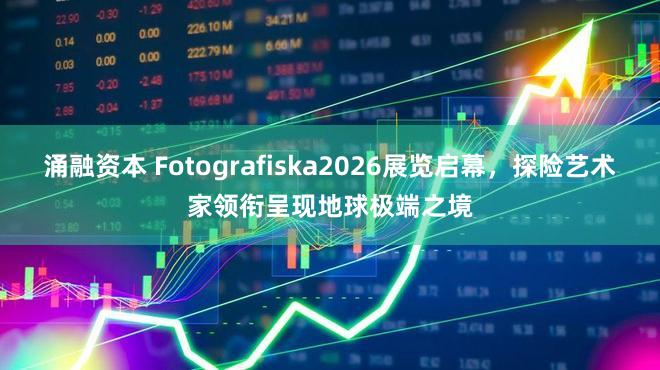 涌融资本 Fotografiska2026展览启幕，探险艺术家领衔呈现地球极端之境