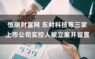 恒瑞财富网 东材科技等三家上市公司实控人被立案并留置