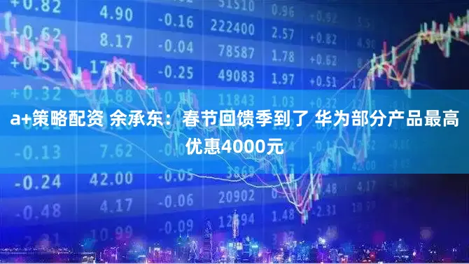 a+策略配资 余承东：春节回馈季到了 华为部分产品最高优惠4000元