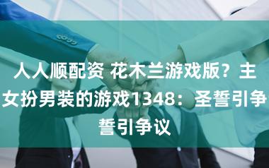 人人顺配资 花木兰游戏版？主角女扮男装的游戏1348：圣誓引争议