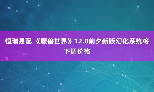 恒瑞易配 《魔兽世界》12.0前夕新版幻化系统将下调价格