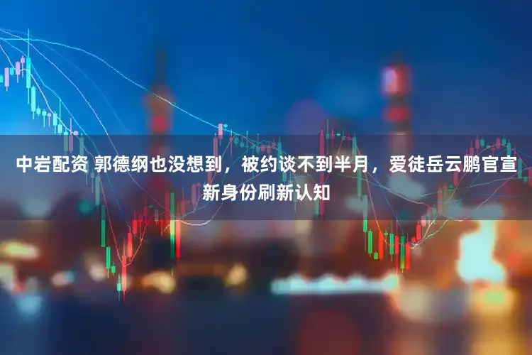 中岩配资 郭德纲也没想到，被约谈不到半月，爱徒岳云鹏官宣新身份刷新认知