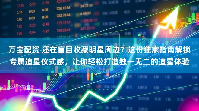 万宝配资 还在盲目收藏明星周边？这份独家指南解锁专属追星仪式感，让你轻松打造独一无二的追星体验