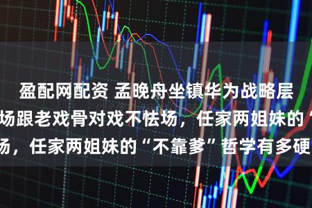 盈配网配资 孟晚舟坐镇华为战略层，姚安娜却在片场跟老戏骨对戏不怯场，任家两姐妹的“不靠爹”哲学有多硬？