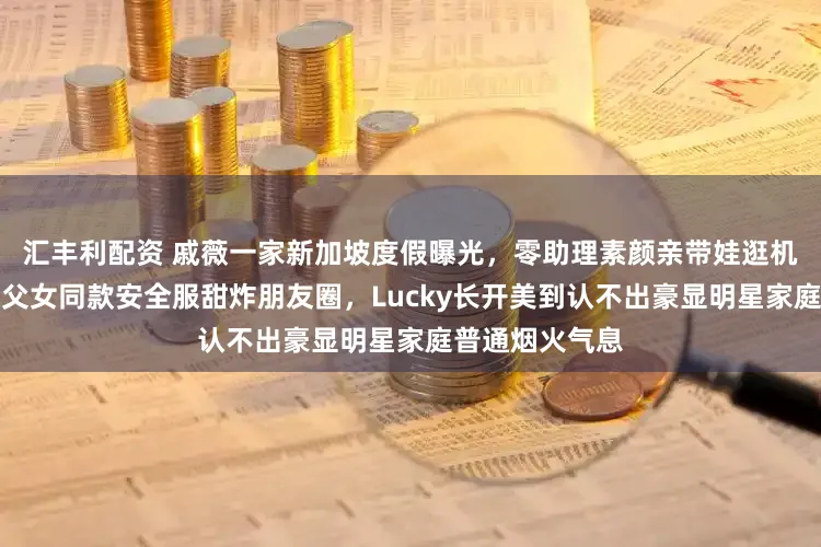 汇丰利配资 戚薇一家新加坡度假曝光，零助理素颜亲带娃逛机场高空项目，父女同款安全服甜炸朋友圈，Lucky长开美到认不出豪显明星家庭普通烟火气息