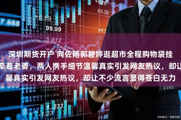 深圳期货开户 向佐陪郭碧婷逛超市全程购物袋挂手腕，空出一只手始终牵着老婆，两人携手细节温馨真实引发网友热议，却让不少流言显得苍白无力
