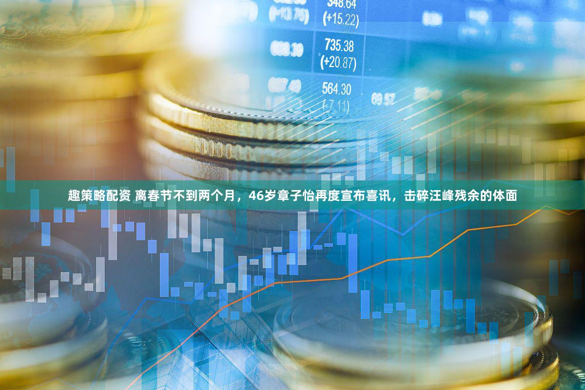 趣策略配资 离春节不到两个月，46岁章子怡再度宣布喜讯，击碎汪峰残余的体面