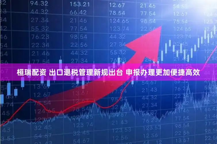 桓瑞配资 出口退税管理新规出台 申报办理更加便捷高效