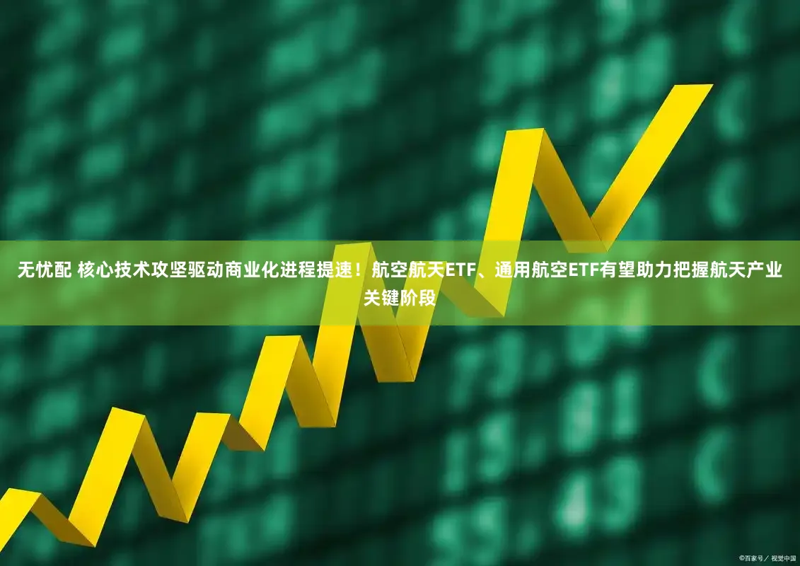 无忧配 核心技术攻坚驱动商业化进程提速！航空航天ETF、通用航空ETF有望助力把握航天产业关键阶段