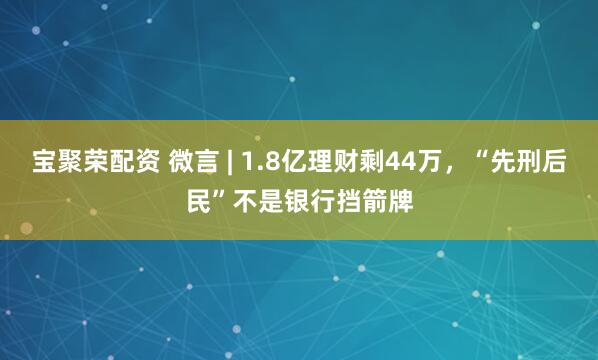 宝聚荣配资 微言 | 1.8亿理财剩44万，“先刑后民”不是银行挡箭牌