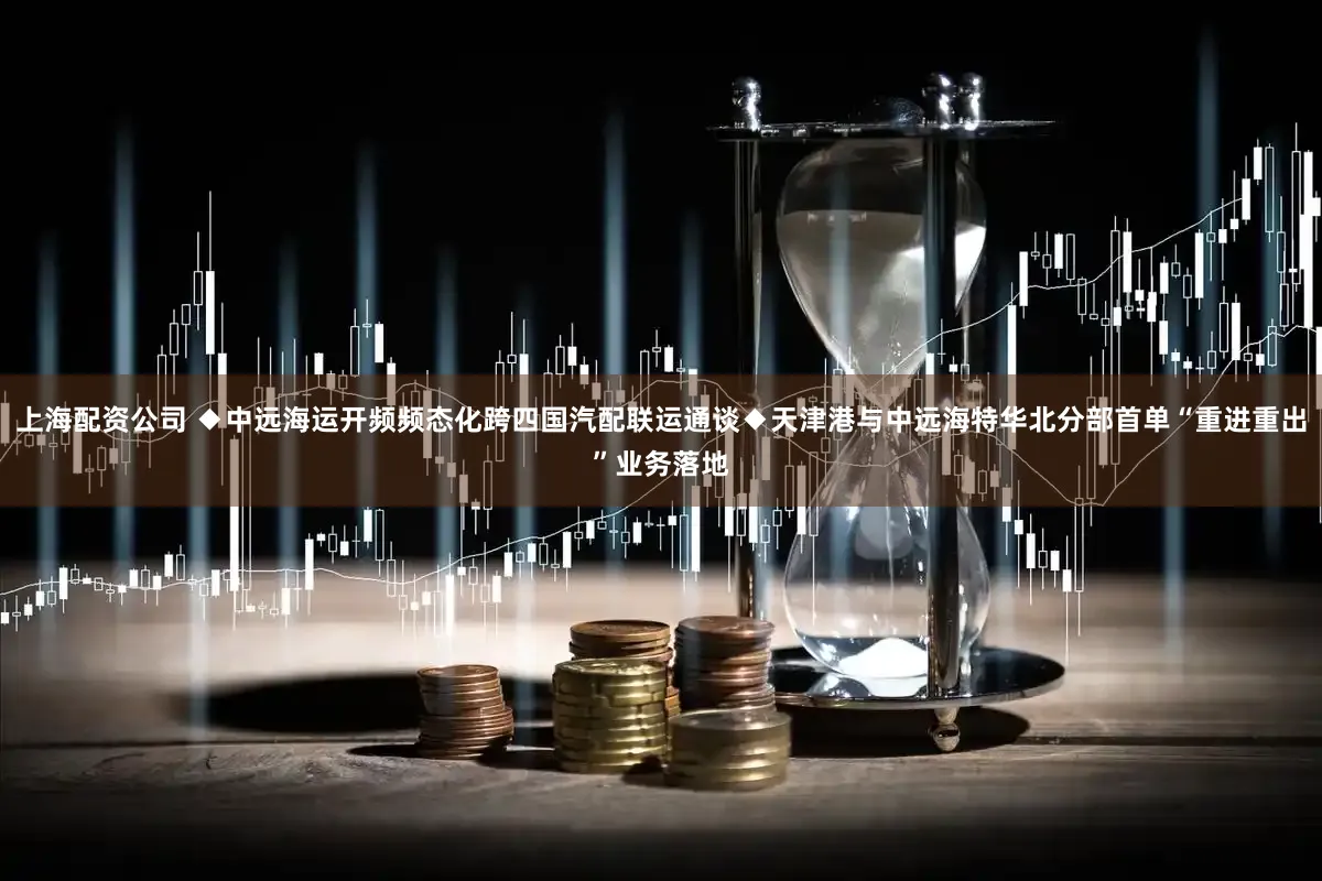 上海配资公司 ◆中远海运开频频态化跨四国汽配联运通谈◆天津港与中远海特华北分部首单“重进重出”业务落地