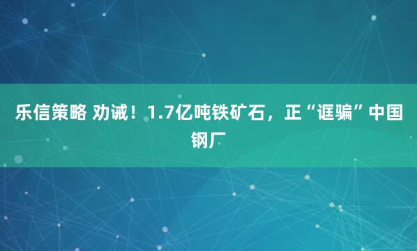 乐信策略 劝诫！1.7亿吨铁矿石，正“诓骗”中国钢厂