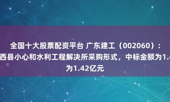 全国十大股票配资平台 广东建工（002060）：中标阳西县小心和水利工程解决所采购形式，中标金额为1.42亿元