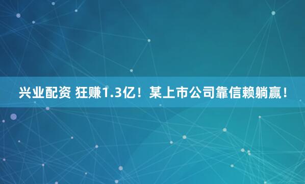 兴业配资 狂赚1.3亿！某上市公司靠信赖躺赢！