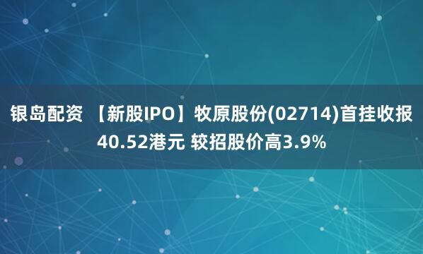 银岛配资 【新股IPO】牧原股份(02714)首挂收报40.52港元 较招股价高3.9%