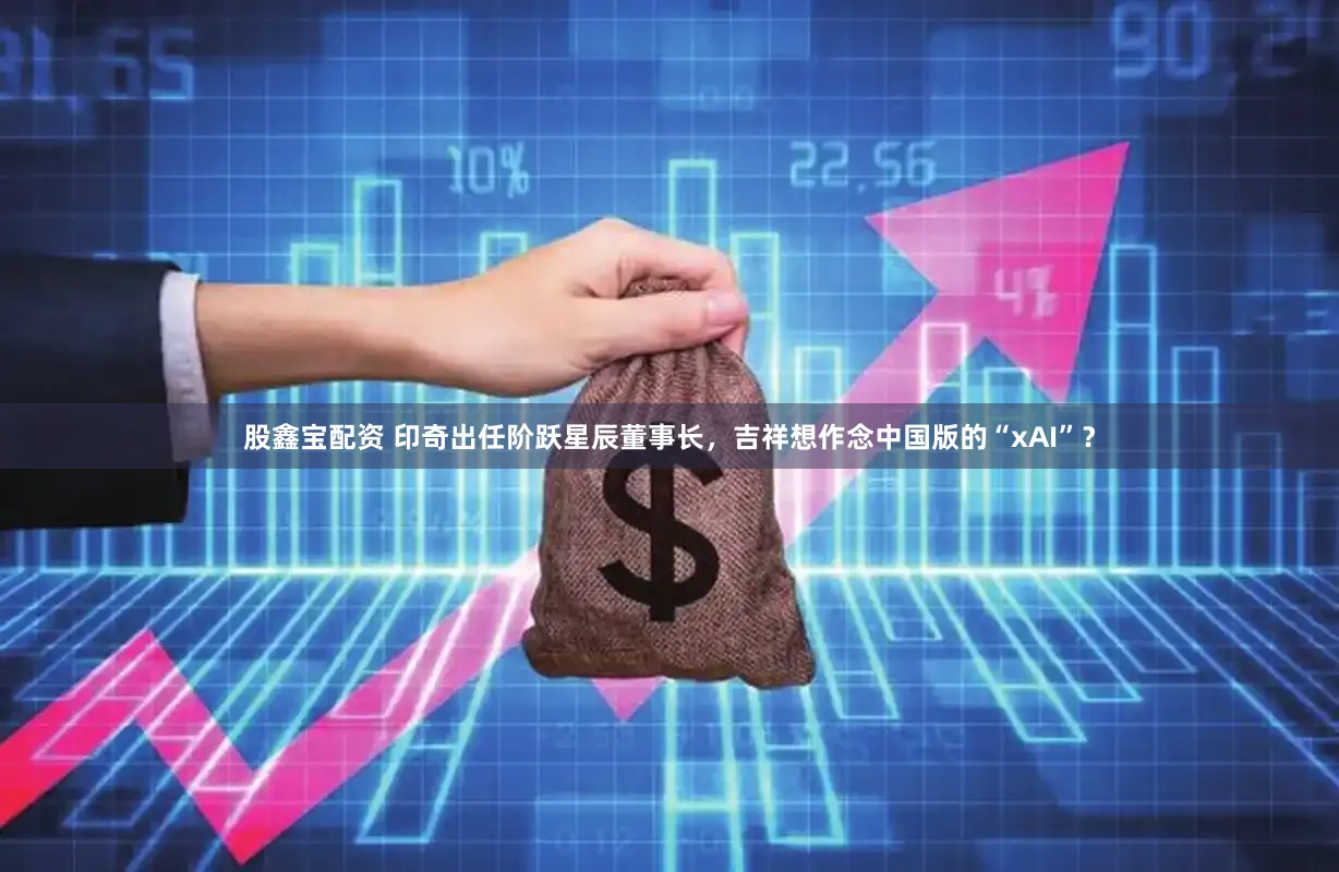 股鑫宝配资 印奇出任阶跃星辰董事长，吉祥想作念中国版的“xAI”？