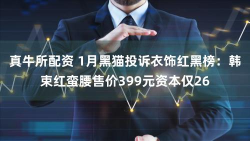 真牛所配资 1月黑猫投诉衣饰红黑榜：韩束红蛮腰售价399元资本仅26