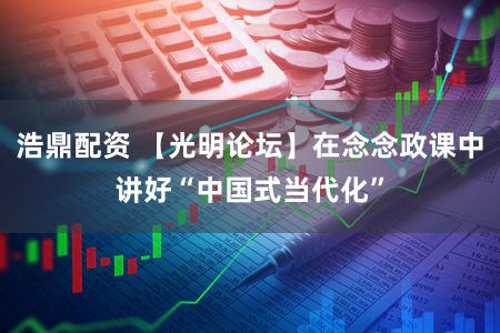 浩鼎配资 【光明论坛】在念念政课中讲好“中国式当代化”