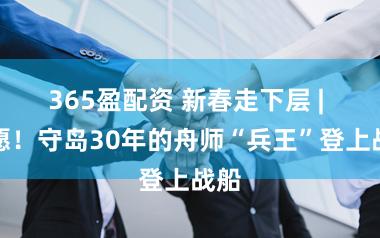 365盈配资 新春走下层 | 遂愿！守岛30年的舟师“兵王”登上战船