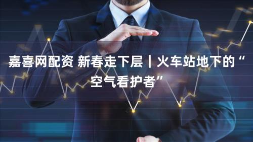 嘉喜网配资 新春走下层｜火车站地下的“空气看护者”