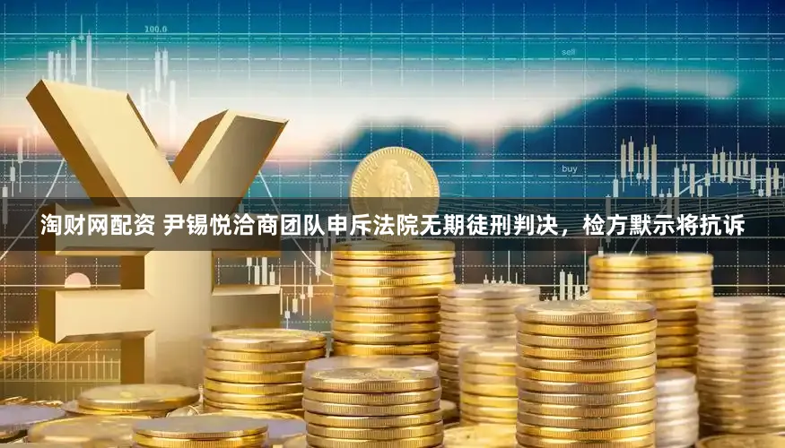 淘财网配资 尹锡悦洽商团队申斥法院无期徒刑判决，检方默示将抗诉