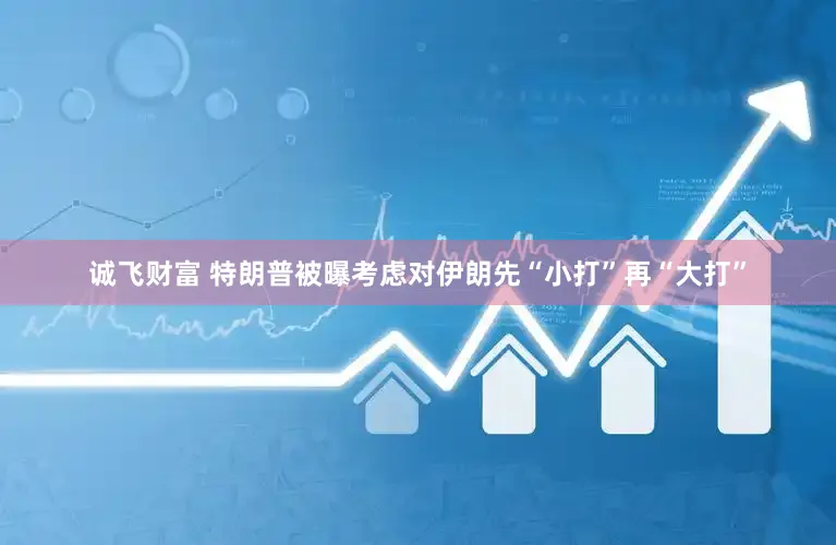 诚飞财富 特朗普被曝考虑对伊朗先“小打”再“大打”