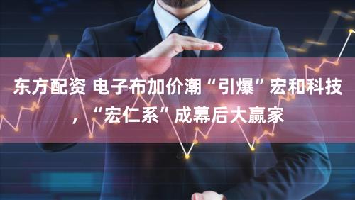 东方配资 电子布加价潮“引爆”宏和科技，“宏仁系”成幕后大赢家