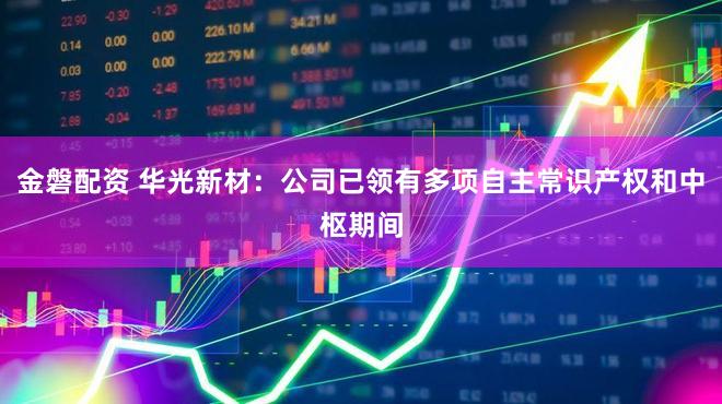 金磐配资 华光新材：公司已领有多项自主常识产权和中枢期间