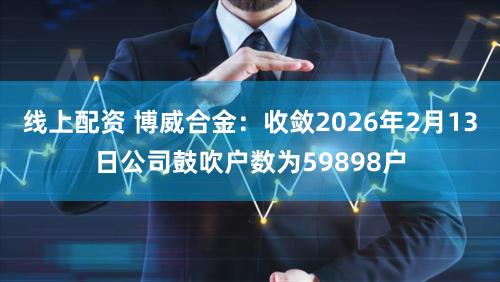 线上配资 博威合金：收敛2026年2月13日公司鼓吹户数为59898户