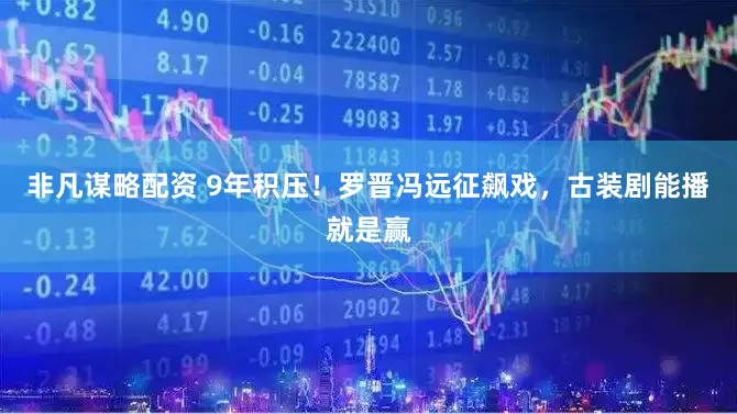 非凡谋略配资 9年积压！罗晋冯远征飙戏，古装剧能播就是赢