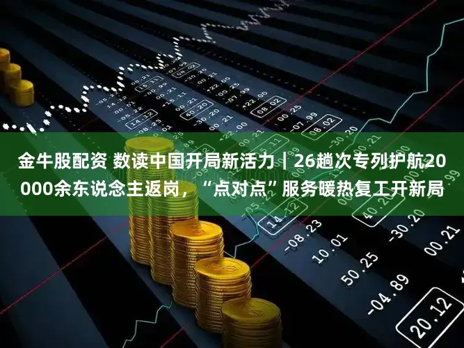 金牛股配资 数读中国开局新活力｜26趟次专列护航20000余东说念主返岗，“点对点”服务暖热复工开新局