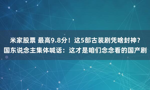 米家股票 最高9.8分！这5部古装剧凭啥封神？国东说念主集体喊话：这才是咱们念念看的国产剧