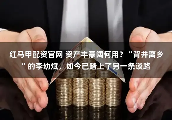 红马甲配资官网 资产丰豪阔何用？“背井离乡”的李幼斌，如今已踏上了另一条谈路