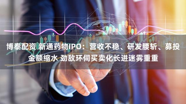 博泰配资 新通药物IPO：营收不稳、研发腰斩、募投金额缩水 劲敌环伺买卖化长进迷雾重重