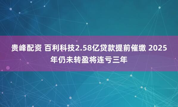贵峰配资 百利科技2.58亿贷款提前催缴 2025年仍未转盈将连亏三年