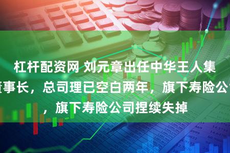 杠杆配资网 刘元章出任中华王人集保障集团董事长，总司理已空白两年，旗下寿险公司捏续失掉