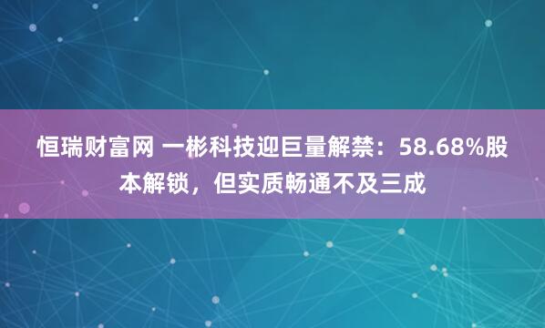 恒瑞财富网 一彬科技迎巨量解禁：58.68%股本解锁，但实质畅通不及三成