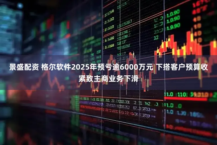 景盛配资 格尔软件2025年预亏逾6000万元 下搭客户预算收紧致主商业务下滑