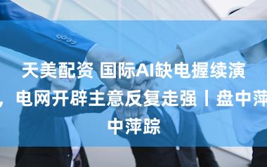 天美配资 国际AI缺电握续演绎，电网开辟主意反复走强丨盘中萍踪