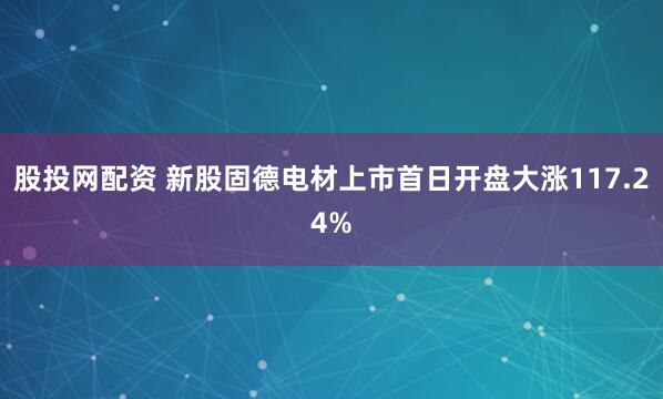 股投网配资 新股固德电材上市首日开盘大涨117.24%