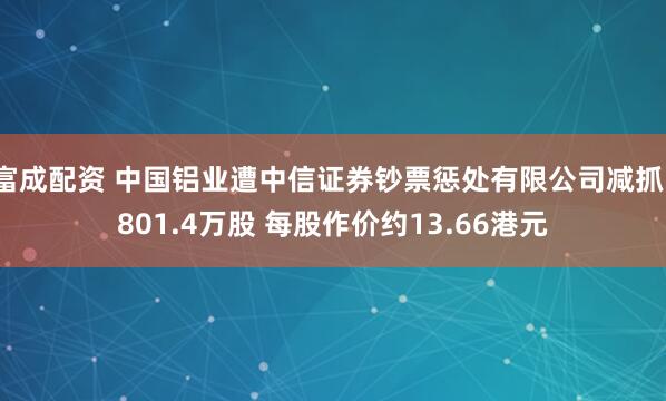 富成配资 中国铝业遭中信证券钞票惩处有限公司减抓1801.4万股 每股作价约13.66港元