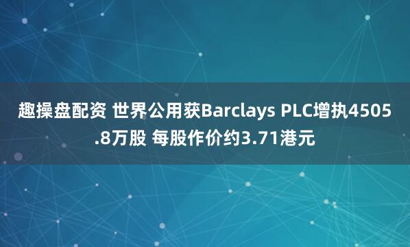 趣操盘配资 世界公用获Barclays PLC增执4505.8万股 每股作价约3.71港元