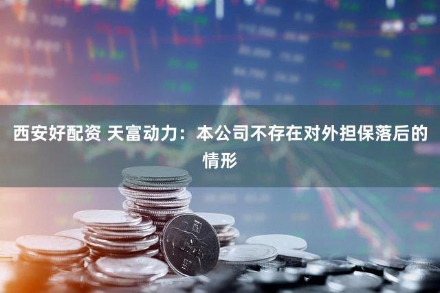 西安好配资 天富动力：本公司不存在对外担保落后的情形