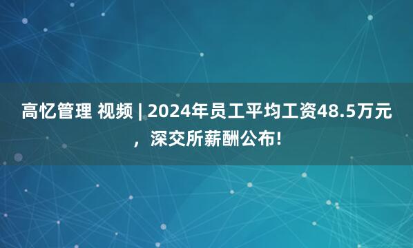高忆管理 视频 | 2024年员工平均工资48.5万元，深交所薪酬公布!
