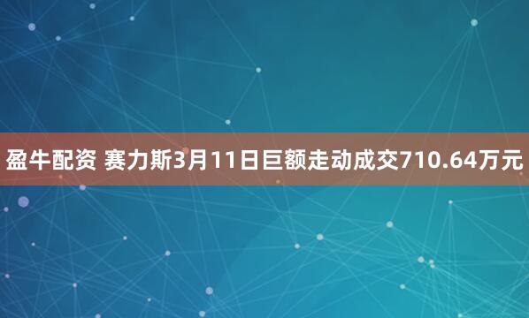 盈牛配资 赛力斯3月11日巨额走动成交710.64万元