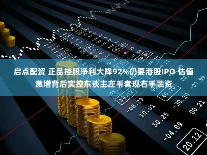 启点配资 正品控股净利大降92%仍要港股IPO 估值激增背后实控东谈主左手套现右手融资