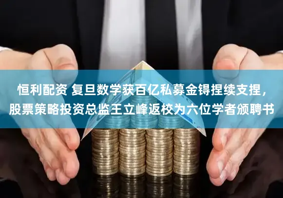 恒利配资 复旦数学获百亿私募金锝捏续支捏，股票策略投资总监王立峰返校为六位学者颁聘书
