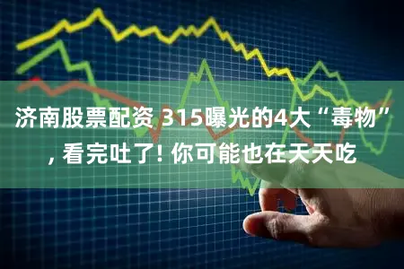 济南股票配资 315曝光的4大“毒物”, 看完吐了! 你可能也在天天吃