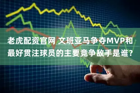 老虎配资官网 文班亚马争夺MVP和最好贯注球员的主要竞争敌手是谁？
