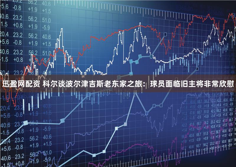 迅盈网配资 科尔谈波尔津吉斯老东家之旅：球员面临旧主将非常欣慰